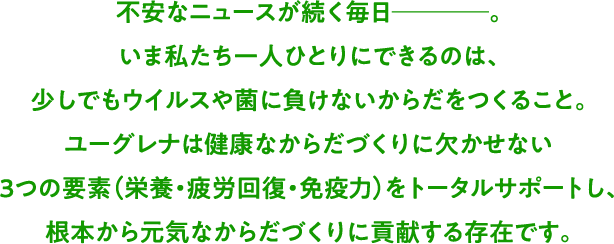 不安なニュースが続く毎日────。いま私たち一人ひとりにできるのは、少しでもウイルスや菌に負けないからだをつくること。ユーグレナは健康なからだづくりに欠かせない3つの要素（栄養・疲労回復・免疫力）をトータルサポートし、根本から元気なからだづくりに貢献する存在です。