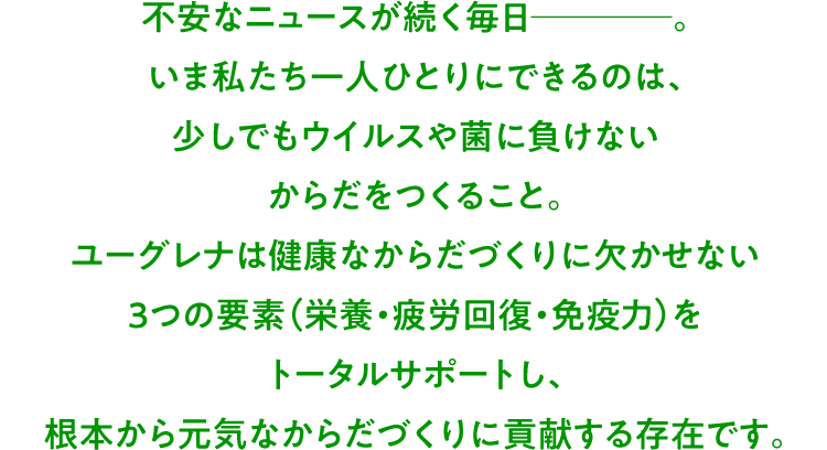 不安なニュースが続く毎日────。いま私たち一人ひとりにできるのは、少しでもウイルスや菌に負けないからだをつくること。ユーグレナは健康なからだづくりに欠かせない3つの要素（栄養・疲労回復・免疫力）をトータルサポートし、根本から元気なからだづくりに貢献する存在です。